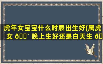 虎年女宝宝什么时辰出生好(属虎女 🌴 晚上生好还是白天生 🐦 好)